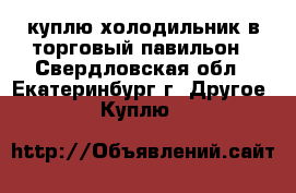 куплю холодильник в торговый павильон - Свердловская обл., Екатеринбург г. Другое » Куплю   